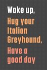 Wake Up, Hug Your Italian Greyhound, Have A Good Day: For Italian Greyhound D...