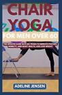 Chair Yoga for Men Over 60: The Updated Guide with 40+ Poses to Improve Posture,