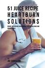 51 Juice Recipe Heartburn Solutions: Reduce and Prevent Heartburn by Drinking De