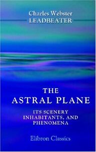 THE ASTRAL PLANE. ITS SCENERY, INHABITANTS, AND PHENOMENA By C. W. Leadbeater