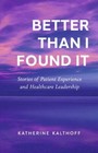 Better Than I Found It: Stories of Patient Experience and Healthcare Leadership