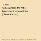 The Boss An Essay Upon The Art Of Governing American Cities Classic Reprint