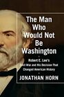 The Man Who Would Not Be Washington: Robert E. Lee's Civil War and His Decis...