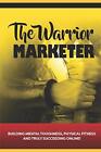 The Warrior Marketer: Building Mental Toughness, Physical Fitness and Truly S-,