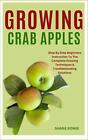 Growing Crab Apples: Step By Step Beginners Instruction To The Complete Growing 