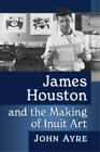 John Ayre James Houston and the Making of Inuit Art (Paperback)
