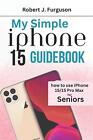 My Simple Iphone 15 Guidebook: How To Use Iphone 15/15 Pro Max For Seniors By Ro
